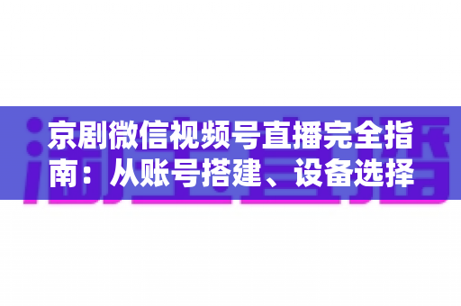 京剧微信视频号直播完全指南：从账号搭建、设备选择到互动变现的全流程实操攻略