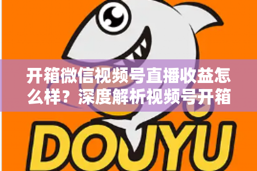 开箱微信视频号直播收益怎么样？深度解析视频号开箱直播的赚钱方式与真实收益水平