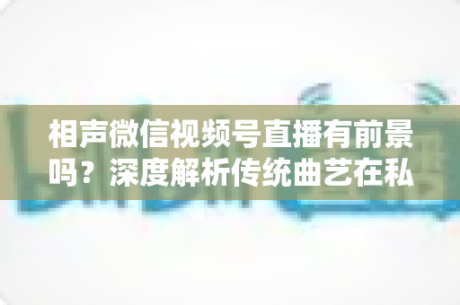 相声微信视频号直播有前景吗？深度解析传统曲艺在私域流量时代的新机遇