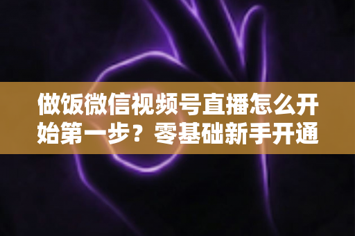 做饭微信视频号直播怎么开始第一步？零基础新手开通美食直播全流程指南