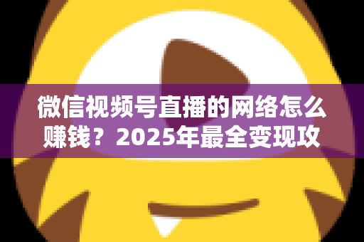 微信视频号直播的网络怎么赚钱?2025年最全变现攻略与新手实战指南 微信视频号直播的网络怎么赚钱?2025年最全变现攻略与新手实战指南