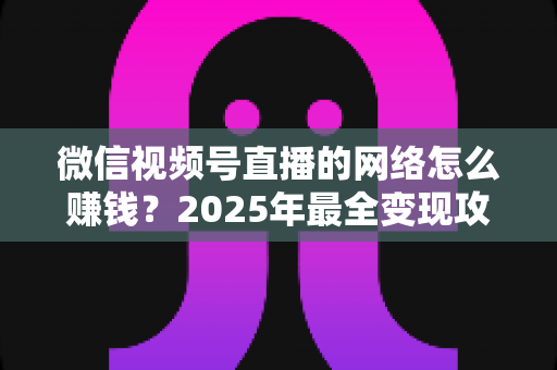 微信视频号直播的网络怎么赚钱?2025年最全变现攻略与新手实战指南 微信视频号直播的网络怎么赚钱?2025年最全变现攻略与新手实战指南