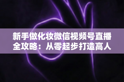 新手做化妆微信视频号直播全攻略:从零起步打造高人气美妆直播间的实用指南 新手做化妆微信视频号直播全攻略:从零起步打造高人气美妆直播间的实用指南