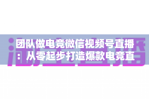 团队做电竞微信视频号直播：从零起步打造爆款电竞直播间的完整实战指南