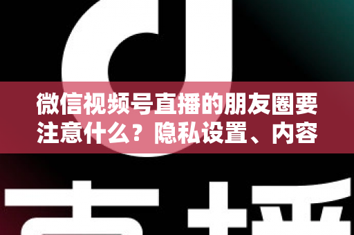 微信视频号直播的朋友圈要注意什么？隐私设置、内容合规与引流技巧全解析