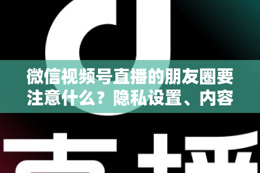微信视频号直播的朋友圈要注意什么？隐私设置、内容合规与引流技巧全解析