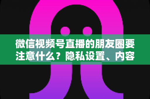 微信视频号直播的朋友圈要注意什么？隐私设置、内容合规与引流技巧全解析