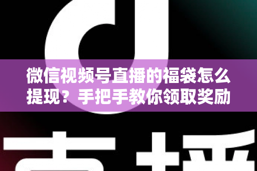 微信视频号直播的福袋怎么提现？手把手教你领取奖励与完成提现全流程指南