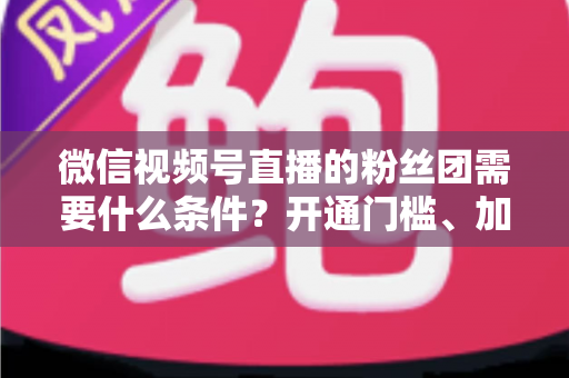微信视频号直播的粉丝团需要什么条件？开通门槛、加入流程与运营技巧一文全解析