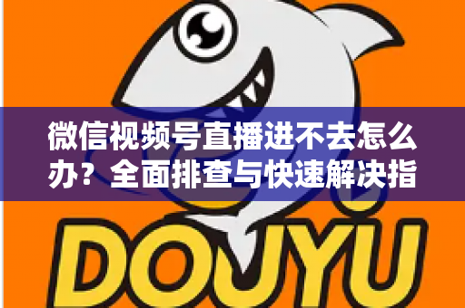 微信视频号直播进不去怎么办？全面排查与快速解决指南