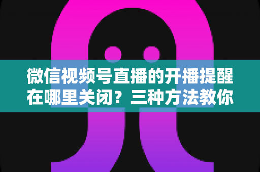 微信视频号直播的开播提醒在哪里关闭？三种方法教你轻松屏蔽开播通知，告别消息打扰
