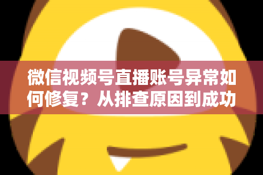 微信视频号直播账号异常如何修复？从排查原因到成功恢复的完整实操指南