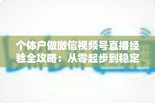 个体户做微信视频号直播经验全攻略：从零起步到稳定出单的实战心得