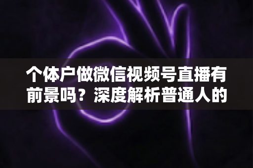 个体户做微信视频号直播有前景吗?深度解析普通人的直播红利与实操路径 个体户做微信视频号直播有前景吗?深度解析普通人的直播红利与实操路径