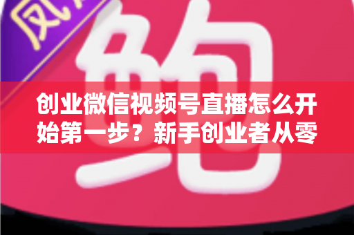 创业微信视频号直播怎么开始第一步？新手创业者从零开播的完整实战指南