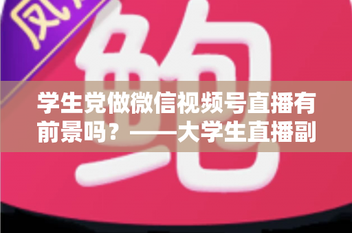 学生党做微信视频号直播有前景吗？——大学生直播副业全攻略与前景深度分析
