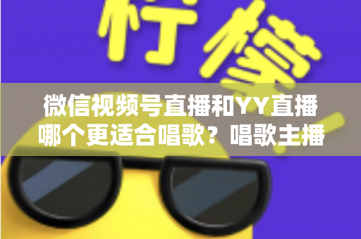 微信视频号直播和YY直播哪个更适合唱歌？唱歌主播平台选择深度解析指南