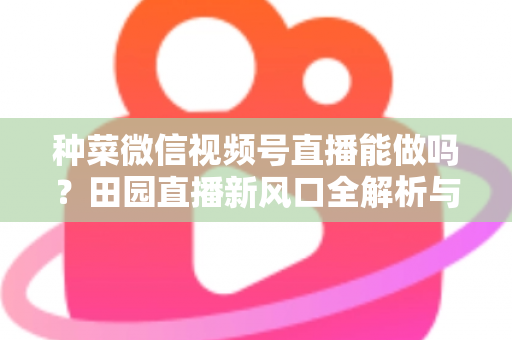 种菜微信视频号直播能做吗？田园直播新风口全解析与实操指南
