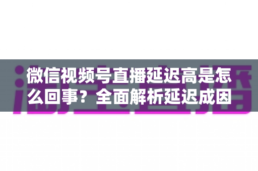 微信视频号直播延迟高是怎么回事?全面解析延迟成因与高效解决方法指南 微信视频号直播延迟高是怎么回事?全面解析延迟成因与高效解决方法指南