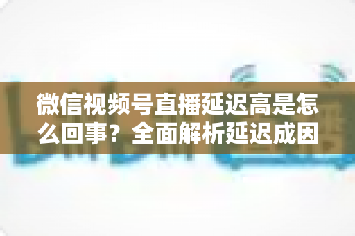 微信视频号直播延迟高是怎么回事?全面解析延迟成因与高效解决方法指南 微信视频号直播延迟高是怎么回事?全面解析延迟成因与高效解决方法指南