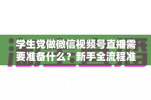 学生党做微信视频号直播需要准备什么？新手全流程准备清单与避坑指南