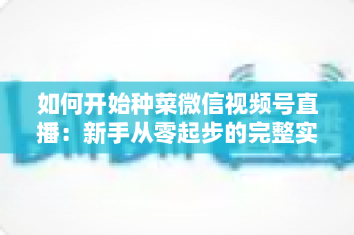 如何开始种菜微信视频号直播：新手从零起步的完整实战指南