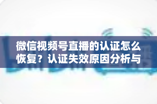 微信视频号直播的认证怎么恢复？认证失效原因分析与恢复全流程指南