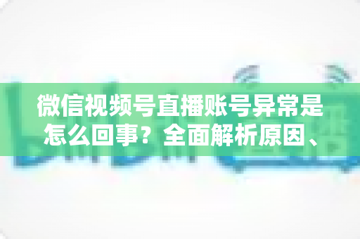 微信视频号直播账号异常是怎么回事？全面解析原因、解决方法与预防指南