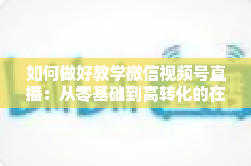 如何做好教学微信视频号直播:从零基础到高转化的在线课堂全流程实操指南 如何做好教学微信视频号直播:从零基础到高转化的在线课堂全流程实操指南