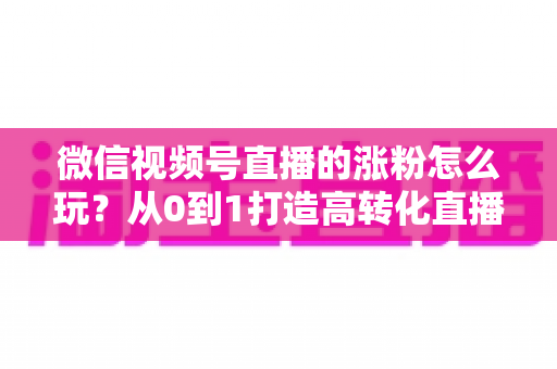 微信视频号直播的涨粉怎么玩？从0到1打造高转化直播间涨粉全攻略