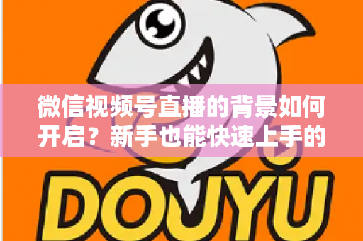 微信视频号直播的背景如何开启？新手也能快速上手的完整教程