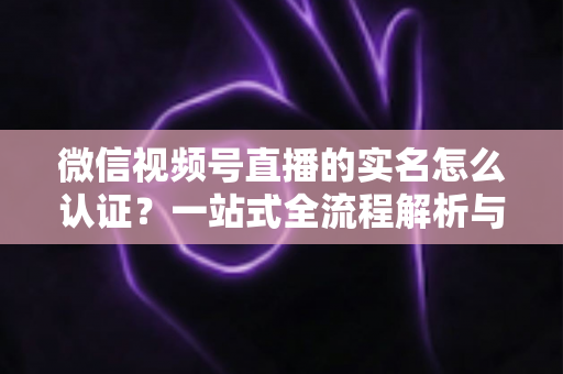 微信视频号直播的实名怎么认证？一站式全流程解析与实用避坑指南