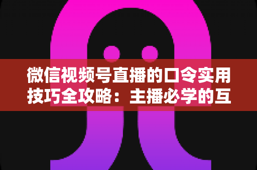 微信视频号直播的口令实用技巧全攻略：主播必学的互动、涨粉与转化秘籍