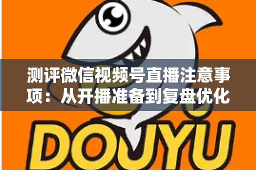 测评微信视频号直播注意事项：从开播准备到复盘优化的全流程避坑指南