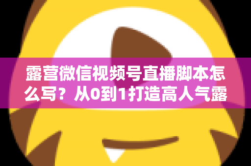 露营微信视频号直播脚本怎么写？从0到1打造高人气露营直播的完整攻略