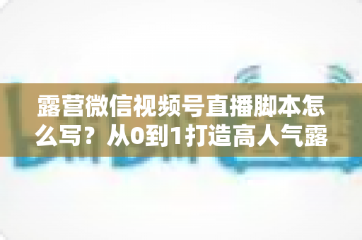 露营微信视频号直播脚本怎么写？从0到1打造高人气露营直播的完整攻略