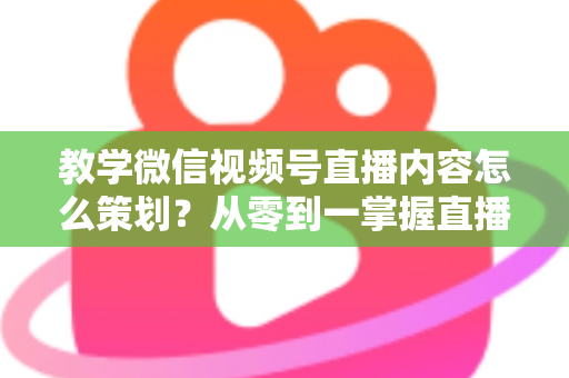 教学微信视频号直播内容怎么策划？从零到一掌握直播策划全流程与实操技巧