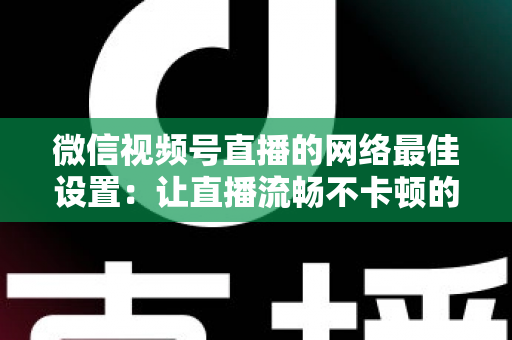 微信视频号直播的网络最佳设置:让直播流畅不卡顿的完整优化指南 微信视频号直播的网络最佳设置:让直播流畅不卡顿的完整优化指南