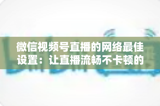 微信视频号直播的网络最佳设置:让直播流畅不卡顿的完整优化指南 微信视频号直播的网络最佳设置:让直播流畅不卡顿的完整优化指南