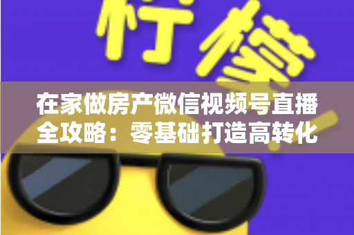 在家做房产微信视频号直播全攻略:零基础打造高转化看房直播间的实战指南 在家做房产微信视频号直播全攻略:零基础打造高转化看房直播间的实战指南