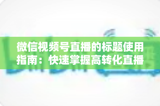 微信视频号直播的标题使用指南：快速掌握高转化直播标题的撰写秘诀与实战技巧