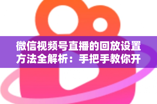 微信视频号直播的回放设置方法全解析：手把手教你开启、管理与利用直播回放，让每一场直播都不白白浪费