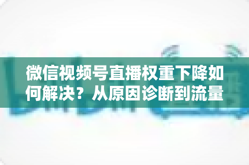 微信视频号直播权重下降如何解决？从原因诊断到流量恢复的完整实操指南