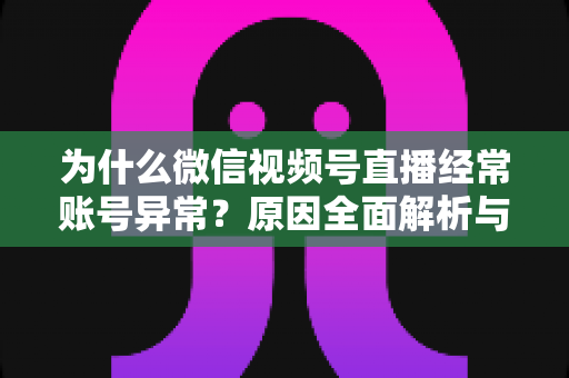 为什么微信视频号直播经常账号异常？原因全面解析与实用解决方案指南