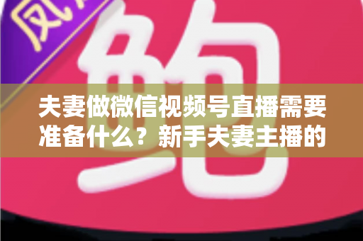 夫妻做微信视频号直播需要准备什么？新手夫妻主播的账号、设备、内容与运营全攻略