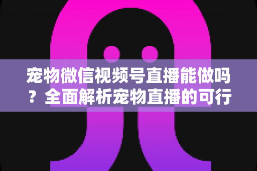 宠物微信视频号直播能做吗？全面解析宠物直播的可行性、运营方法与变现思路