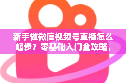 新手做微信视频号直播怎么起步?零基础入门全攻略,助你从0到1开启首播 新手做微信视频号直播怎么起步?零基础入门全攻略,助你从0到1开启首播
