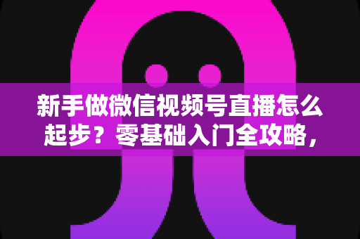 新手做微信视频号直播怎么起步?零基础入门全攻略,助你从0到1开启首播 新手做微信视频号直播怎么起步?零基础入门全攻略,助你从0到1开启首播