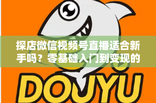 探店微信视频号直播适合新手吗？零基础入门到变现的全攻略详解