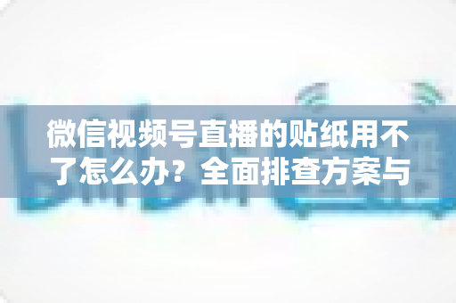 微信视频号直播的贴纸用不了怎么办？全面排查方案与实用技巧分享